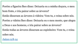 Porém a figueira lhes disse: Deixaria eu a minha doçura, o meu
bom fruto, e iria pairar sobre as árvores?
Então disseram as árvores à videira: Vem tu, e reina sobre nós.
Porém a videira lhes disse: Deixaria eu o meu mosto, que alegra
a Deus e aos homens, e iria pairar sobre as árvores?
Então todas as árvores disseram ao espinheiro: Vem tu, e reina
sobre nós.
Juízes 9:8-14
 