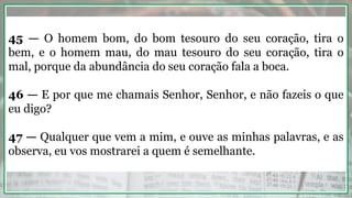 45 — O homem bom, do bom tesouro do seu coração, tira o
bem, e o homem mau, do mau tesouro do seu coração, tira o
mal, porque da abundância do seu coração fala a boca.
46 — E por que me chamais Senhor, Senhor, e não fazeis o que
eu digo?
47 — Qualquer que vem a mim, e ouve as minhas palavras, e as
observa, eu vos mostrarei a quem é semelhante.
 
