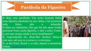 E dizia esta parábola: Um certo homem tinha
uma figueira plantada na sua vinha, e foi procurar
nela fruto, não o achando;
E disse ao vinhateiro: Eis que há três anos venho
procurar fruto nesta figueira, e não o acho. Corta-
a; por que ocupa ainda a terra inutilmente?
E, respondendo ele, disse-lhe: Senhor, deixa-a
este ano, até que eu a escave e a esterque;
E, se der fruto, ficará e, se não, depois a mandarás
cortar. Lucas 13:6-9
Parábola da Figueira
 