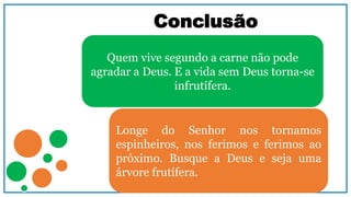 Conclusão
Quem vive segundo a carne não pode
agradar a Deus. E a vida sem Deus torna-se
infrutífera.
Longe do Senhor nos tornamos
espinheiros, nos ferimos e ferimos ao
próximo. Busque a Deus e seja uma
árvore frutífera.
 
