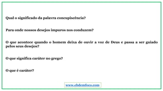 Qual o significado da palavra concupiscência?
Para onde nossos desejos impuros nos conduzem?
O que acontece quando o homem deixa de ouvir a voz de Deus e passa a ser guiado
pelos seus desejos?
O que significa caráter no grego?
O que é caráter?
www.ebdemfoco.com
 