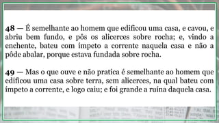 48 — É semelhante ao homem que edificou uma casa, e cavou, e
abriu bem fundo, e pôs os alicerces sobre rocha; e, vindo a
enchente, bateu com ímpeto a corrente naquela casa e não a
pôde abalar, porque estava fundada sobre rocha.
49 — Mas o que ouve e não pratica é semelhante ao homem que
edificou uma casa sobre terra, sem alicerces, na qual bateu com
ímpeto a corrente, e logo caiu; e foi grande a ruína daquela casa.
 
