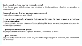 Qual o significado da palavra concupiscência?
É um “termo usado teologicamente para expressar os desejos malignos e lascivos que assediam os
homens caídos”.
Para onde nossos desejos impuros nos conduzem?
Nos conduzem para a morte espiritual.
O que acontece quando o homem deixa de ouvir a voz de Deus e passa a ser guiado
pelos seus desejos?
O crente que não tem uma mente conduzida pelo Espírito Santo torna-se uma pessoa sem controle,
sem qualquer deferência.
O que significa caráter no grego?
No grego, caráter é charaktēr e significa “estampa”, “impressão” e “marca”.
O que é caráter?
Segundo o Dicionário Houaiss é “um conjunto de traços psicológicos e, ou morais, que caracterizam
um indivíduo”.
 