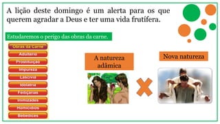 A lição deste domingo é um alerta para os que
querem agradar a Deus e ter uma vida frutífera.
A natureza
adâmica
Nova natureza
Estudaremos o perigo das obras da carne.
 