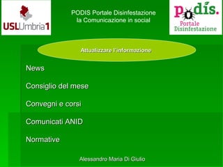 Attualizzare l’informazioneAttualizzare l’informazione
PODIS Portale Disinfestazione
la Comunicazione in social
NewsNews
Consiglio del meseConsiglio del mese
Convegni e corsiConvegni e corsi
Comunicati ANIDComunicati ANID
NormativeNormative
Alessandro Maria Di GiulioAlessandro Maria Di Giulio
 