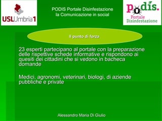 Il punto di forzaIl punto di forza
PODIS Portale Disinfestazione
la Comunicazione in social
23 esperti partecipano al portale con la preparazione23 esperti partecipano al portale con la preparazione
delle rispettive schede informative e rispondono aidelle rispettive schede informative e rispondono ai
quesiti dei cittadini che si vedono in bachecaquesiti dei cittadini che si vedono in bacheca
domandedomande
Medici, agronomi, veterinari, biologi, di aziendeMedici, agronomi, veterinari, biologi, di aziende
pubbliche e privatepubbliche e private
Alessandro Maria Di GiulioAlessandro Maria Di Giulio
 