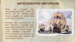 ANTECEDENTES HISTÓRICOS
• Antes da chegada dos
portugueses ao Brasil, o início do
século XVI foi marcado pela
busca europeia por novas rotas
comerciais e riquezas.
• Portugal, sob o comando do rei
Dom Manuel I, expandia suas
explorações marítimas. Em 1500,
Pedro Álvares Cabral chega à
costa brasileira, marcando o
início do período pré-colonial, que
se caracteriza pela ausência de
colonização imediata.
 