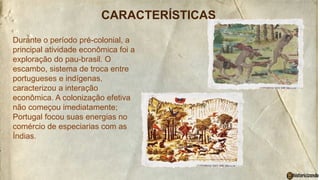 CARACTERÍSTICAS
Durante o período pré-colonial, a
principal atividade econômica foi a
exploração do pau-brasil. O
escambo, sistema de troca entre
portugueses e indígenas,
caracterizou a interação
econômica. A colonização efetiva
não começou imediatamente;
Portugal focou suas energias no
comércio de especiarias com as
Índias.
 