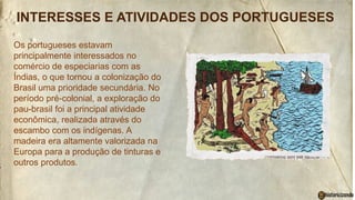 INTERESSES E ATIVIDADES DOS PORTUGUESES
Os portugueses estavam
principalmente interessados no
comércio de especiarias com as
Índias, o que tornou a colonização do
Brasil uma prioridade secundária. No
período pré-colonial, a exploração do
pau-brasil foi a principal atividade
econômica, realizada através do
escambo com os indígenas. A
madeira era altamente valorizada na
Europa para a produção de tinturas e
outros produtos.
 