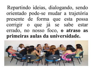 Repartindo ideias, dialogando, sendo
orientado pode-se mudar a trajetória
presente de forma que esta possa
corrigir o que já se sabe estar
errado, no nosso foco, o atraso as
primeiras aulas da universidade.
 