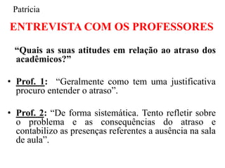 Patrícia

ENTREVISTA COM OS PROFESSORES

 “Quais as suas atitudes em relação ao atraso dos
 acadêmicos?”

• Prof. 1: “Geralmente como tem uma justificativa
  procuro entender o atraso”.

• Prof. 2: “De forma sistemática. Tento refletir sobre
  o problema e as consequências do atraso e
  contabilizo as presenças referentes a ausência na sala
  de aula”.
 