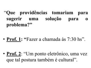 “Que providências tomariam para
 sugerir uma solução para o
 problema?”

• Prof. 1: “Fazer a chamada às 7:30 hs”.

• Prof. 2: “Um ponto eletrônico, uma vez
  que tal postura também é cultural”.
 