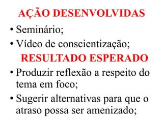 AÇÃO DESENVOLVIDAS
• Seminário;
• Vídeo de conscientização;
   RESULTADO ESPERADO
• Produzir reflexão a respeito do
  tema em foco;
• Sugerir alternativas para que o
  atraso possa ser amenizado;
 