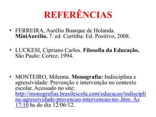 REFERÊNCIAS
• FERREIRA, Aurélio Buarque de Holanda.
  MiniAurélio. 7. ed. Curitiba: Ed. Positivo, 2008.

• LUCKESI, Cipriano Carlos. Filosofia da Educação.
  São Paulo: Cortez, 1994.


• MONTEIRO, Milenna. Monografia: Indisciplina e
  agressividade: Prevenção e intervenção no contexto
  escolar. Acessado no site:
  http://monografias.brasilescola.com/educacao/indiscipli
  na-agressividade-prevencao-intervencao-no-.htm. Às
  17:10 hs do dia 12/06/12.
 