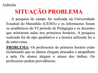 Gabriela
        SITUAÇÃO PROBLEMA
      A pesquisa de campo foi realizada na Universidade
  Estadual do Maranhão (UEMA) e os informantes foram
  os acadêmicos do VI período de Pedagogia e os docentes
  que ministram aulas nos primeiros horários. A pesquisa
  realizada foi do tipo qualitativo e a técnica utilizada foi a
  de entrevistas.
  PROBLEMA: Os professores do primeiro horário estão
  reclamando que os alunos chegam atrasados e atrapalham
  a aula. Os alunos alegam o atraso dos ônibus. Os
  professores pedem providências.
 