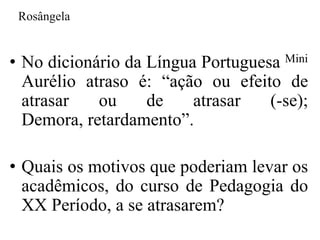 Rosângela


• No dicionário da Língua Portuguesa Mini
  Aurélio atraso é: “ação ou efeito de
  atrasar   ou     de    atrasar   (-se);
  Demora, retardamento”.

• Quais os motivos que poderiam levar os
  acadêmicos, do curso de Pedagogia do
  XX Período, a se atrasarem?
 