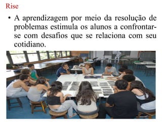 Rise
• A aprendizagem por meio da resolução de
  problemas estimula os alunos a confrontar-
  se com desafios que se relaciona com seu
  cotidiano.
 