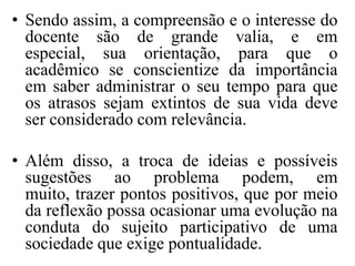 • Sendo assim, a compreensão e o interesse do
  docente são de grande valia, e em
  especial, sua orientação, para que o
  acadêmico se conscientize da importância
  em saber administrar o seu tempo para que
  os atrasos sejam extintos de sua vida deve
  ser considerado com relevância.

• Além disso, a troca de ideias e possíveis
  sugestões ao problema podem, em
  muito, trazer pontos positivos, que por meio
  da reflexão possa ocasionar uma evolução na
  conduta do sujeito participativo de uma
  sociedade que exige pontualidade.
 