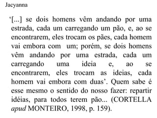 Jacyanna

 „[...] se dois homens vêm andando por uma
  estrada, cada um carregando um pão, e, ao se
  encontrarem, eles trocam os pães, cada homem
  vai embora com um; porém, se dois homens
  vêm andando por uma estrada, cada um
  carregando     uma     ideia   e,     ao   se
  encontrarem, eles trocam as ideias, cada
  homem vai embora com duas‟. Quem sabe é
  esse mesmo o sentido do nosso fazer: repartir
  idéias, para todos terem pão... (CORTELLA
  apud MONTEIRO, 1998, p. 159).
 