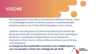 Alle organizzazioni coinvolte si richiede forte affinità di visione, valori
e metodologie centrate sul fattore umano e l’importanza della
relazione positiva con l’intero staff di progetto e con l’utenza.
I partner coinvolti godono di ottima reputazione per qualità dei
servizi ed eticità dei comportamenti; hanno forti reti e solidi legami
territoriali e consolidata collaborazione con le istituzioni di
riferimento; infine, ma non ultimo, offrono strutture e servizi fra loro
complementari.
Le sinergie fra loro realizzabili consentono una moltiplicazione e
non una semplice somma dei vantaggi per gli utenti.
VISIONE
 
