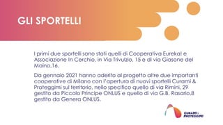I primi due sportelli sono stati quelli di Cooperativa Eureka! e
Associazione In Cerchio, in Via Trivulzio, 15 e di via Giasone del
Maino,16.
Da gennaio 2021 hanno aderito al progetto altre due importanti
cooperative di Milano con l’apertura di nuovi sportelli Curami &
Proteggimi sul territorio, nello specifico quello di via Rimini, 29
gestito da Piccolo Principe ONLUS e quello di via G.B. Rasario,8
gestito da Genera ONLUS.
GLI SPORTELLI
 