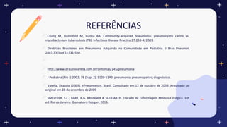 REFERÊNCIAS
Chang M, Rozenfeld M, Cunha BA. Community-acquired pneumonia: pneumocystis carinii vs.
mycobacterium tuberculosis (TB). Infectious Disease Practice 27:253-4, 2003.
Diretrizes Brasileiras em Pneumonia Adquirida na Comunidade em Pediatria. J Bras Pneumol.
2007;33(Supl 1):S31-S50.
http://bvsms.saude.gov.br/bvs/dicas/233_pneumonia.html
http://www.drauziovarella.com.br/Sintomas/245/pneumonia
J Pediatria (Rio J) 2002; 78 (Supl.2): S129-S140: pneumonia, pneumopatias, diagnóstico.
Varella, Drauzio (2009). «Pneumonia». Brasil. Consultado em 12 de outubro de 2009. Arquivado do
original em 28 de setembro de 2009
SMELTZER, S.C.; BARE, B.G. BRUNNER & SUDDARTH. Tratado de Enfermagem Médico-Cirúrgica. 10ª
ed. Rio de Janeiro: Guanabara Koogan, 2016.
 