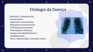 Etiologia da Doença
Bacterias ( Streptococcus
pneumoniae;
Legionella pneumophila,
Mycoplasma pneumoniae;
Chlamydia pneumoniae;
Haemophilus influenza;
Fungos (coccidioidomicose e
históplasmose)
Virus ( Relacionado a infecções virais)
 