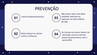 01 03
Não fumar, fazer uma dieta
saudável, exercitar-se,
repousar, ter bons hábitos
de vida
02 Idosos devem se vacinar
contra a influenza
04
As crianças ao nascer devem ser
vacinadas contra as formas
graves de pneumonia, com a
vacina BCG
PREVENÇÃO
Vacina antipneomocócica
 
