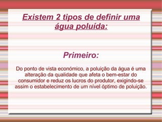 Existem 2 tipos de definir uma água poluída: Primeiro: Do ponto de vista económico, a poluição da água é uma alteração da qualidade que afeta o bem-estar do consumidor e reduz os lucros do produtor, exigindo-se assim o estabelecimento de um nível óptimo de poluição. 