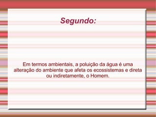 Segundo: Em termos ambientais, a poluição da água é uma alteração do ambiente que afeta os ecossistemas e direta ou indiretamente, o Homem. 