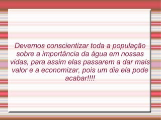 Devemos conscientizar toda a população sobre a importância da água em nossas vidas, para assim elas passarem a dar mais valor e a economizar, pois um dia ela pode acabar!!!! 