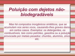 Poluição com dejetos não-biodegradáveis Mas há compostos inorgânicos sintéticos, que se acumulam nos seres vivos, causando-lhes graves danos em certos casos. Exemplos: os detergentes, os combustíveis, tais como petróleo, gasolina ou a poluição provocada por metais pesados: chumbo, alumínio, zinco, etc.  