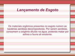 Lançamento de Esgoto Os materiais orgânicos presentes no esgoto nutrem as bactérias aeróbias decompositoras. Por serem aeróbias, consomem o oxigênio diluído na água, podendo matar por asfixia a fauna ali existente. 