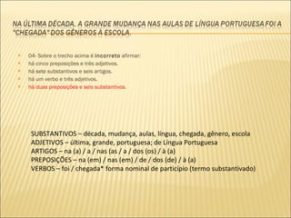 04- Sobre o trecho acima é  incorreto  afirmar: há cinco preposições e três adjetivos. há sete substantivos e seis artigos. há um verbo e três adjetivos. há duas preposições e seis substantivos . SUBSTANTIVOS – década, mudança, aulas, língua, chegada, gênero, escola ADJETIVOS – última, grande, portuguesa; de Língua Portuguesa ARTIGOS – na (a) / a / nas (as / a / dos (os) / à (a) PREPOSIÇÕES – na (em) / nas (em) / de / dos (de) / à (a) VERBOS – foi / chegada* forma nominal de particípio (termo substantivado) 