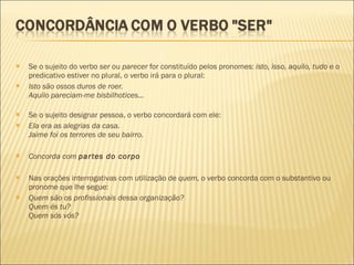 Se o sujeito do verbo  ser  ou  parecer  for constituído pelos pronomes:  isto, isso, aquilo, tudo  e o predicativo estiver no plural, o verbo irá para o plural: Isto são ossos duros de roer. Aquilo pareciam-me bisbilhotices... Se o sujeito designar pessoa, o verbo concordará com ele: Ela era as alegrias da casa. Jaime foi os terrores de seu bairro. Concorda com  partes do corpo Nas orações interrogativas com utilização de  quem,  o verbo concorda com o substantivo ou pronome que lhe segue: Quem são os profissionais dessa organização? Quem és tu? Quem sós vós? 