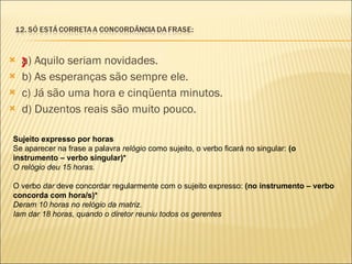 a) Aquilo seriam novidades. b) As esperanças são sempre ele. c) Já são uma hora e cinqüenta minutos. d) Duzentos reais são muito pouco.   X Sujeito expresso por horas Se aparecer na frase a palavra  relógio  como sujeito, o verbo ficará no singular:  (o instrumento – verbo singular)* O relógio deu 15 horas. O verbo  dar  deve concordar regularmente com o sujeito expresso:  (no instrumento – verbo concorda com hora/s)* Deram 10 horas no relógio da matriz. Iam dar 18 horas, quando o diretor reuniu todos os gerentes 