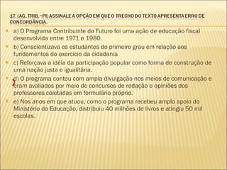 a) O Programa Contribuinte do Futuro foi uma ação de educação fiscal desenvolvida entre 1971 e 1980. b) Conscientizava os estudantes do primeiro grau em relação aos fundamentos do exercício da cidadania c) Reforçava a idéia da participação popular como forma de construção de uma nação justa e igualitária. d) O programa contou com ampla divulgação nos meios de comunicação e eram avaliados por meio de concursos de redação e opiniões dos professores coletadas em formulário próprio. e) Nos anos em que atuou, como o programa recebeu amplo apoio do Ministério da Educação, distribuiu 40 milhões de livros e atingiu 50 mil escolas. X 