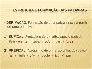 - DERIVAÇÃO : Formação de uma palavra nova a partir de uma primitiva. 1) SUFIXAL:  Acréscimo de um afixo após o radical. Feliz /  mente   -  cabeç  /  udo  -  pest  /  icida 2) PREFIXAL:  Acréscimo de um afixo antes do radical. In   /  feliz  -  bin   /  óculo  -  im   /  par  