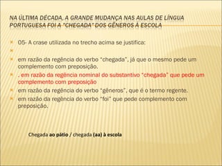 05- A crase utilizada no trecho acima se justifica:    em razão da regência do verbo “chegada”, já que o mesmo pede um complemento com preposição . . em razão da regência nominal do substantivo “chegada” que pede um complemento com preposição em razão da regência do verbo “gêneros”, que é o termo regente. em razão da regência do verbo “foi” que pede complemento com preposição.  Chegada  ao pátio  / chegada  (aa) à escola 