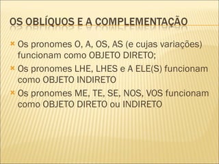 Os pronomes O, A, OS, AS (e cujas variações) funcionam como OBJETO DIRETO; Os pronomes LHE, LHES e A ELE(S) funcionam como OBJETO INDIRETO Os pronomes ME, TE, SE, NOS, VOS funcionam como OBJETO DIRETO ou INDIRETO 
