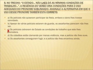 a) Os policiais não quiseram participar da festa, embora o dono lhes tivesse convidado. b) Apesar de vários policiais estarem de guarda, os assaltantes pareciam não lhes ver. c) Os policiais cobraram do Estado as condições de trabalho que este lhes prometera. d) Os cidadãos estão clamando por menos violência, mas a polícia não lhes ouve. e) Os assaltantes conseguiram fugir, e a polícia não lhes encontrou ainda. X 