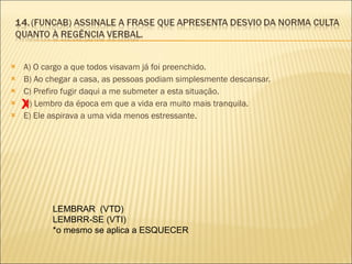 A) O cargo a que todos visavam já foi preenchido. B) Ao chegar a casa, as pessoas podiam simplesmente descansar. C) Prefiro fugir daqui a me submeter a esta situação. D) Lembro da época em que a vida era muito mais tranquila. E) Ele aspirava a uma vida menos estressante. X LEMBRAR  (VTD) LEMBRR-SE (VTI) *o mesmo se aplica a ESQUECER 