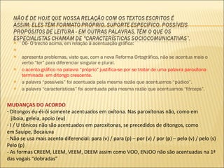 06- O trecho acima, em relação à acentuação gráfica:   apresenta problemas, visto que, com a nova Reforma Ortográfica, não se acentua mais o verbo “ter” para diferenciar singular e plural. o acento gráfico na palavra “próprio” justifica-se por se tratar de uma palavra paroxítona terminada  em ditongo crescente. a palavra “possíveis” foi acentuada pela mesma razão que acentuamos “púdico”. a palavra “características” foi acentuada pela mesma razão que acentuamos “fórceps”. MUDANÇAS DO ACORDO Ditongos éu-éi-ói somente acentuados em oxítona. Nas paroxítonas não, como em  jiboia, geleia, apoio (eu) I / U tônicos não são acentuados em paroxítonas, se precedidos de ditongos, como em Sauipe, Bocaiuva - Não se usa mais acento diferencial: para (v) / para (p) – por (v) / por (p) – pelo (v) / pelo (s) Pelo (p) - As formas CREEM, LEEM, VEEM, DEEM assim como VOO, ENJOO não são acentuadas na 1ª das vogais “dobradas” 