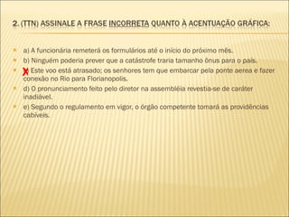 a) A funcionária remeterá os formulários até o início do próximo mês.  b) Ninguém poderia prever que a catástrofe traria tamanho ônus para o país.  c) Este voo está atrasado; os senhores tem que embarcar pela ponte aerea e fazer conexão no Rio para Florianopolis.  d) O pronunciamento feito pelo diretor na assembléia revestia-se de caráter inadiável.  e) Segundo o regulamento em vigor, o órgão competente tomará as providências cabíveis.  X 