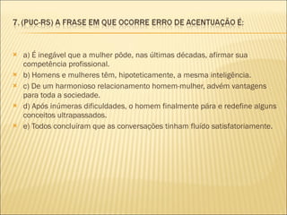 a) É inegável que a mulher pôde, nas últimas décadas, afirmar sua competência profissional. b) Homens e mulheres têm, hipoteticamente, a mesma inteligência.  c) De um harmonioso relacionamento homem-mulher, advém vantagens para toda a sociedade. d) Após inúmeras dificuldades, o homem finalmente pára e redefine alguns conceitos ultrapassados. e) Todos concluíram que as conversações tinham fluído satisfatoriamente. 
