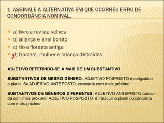 a) livro e revista velhos b) aliança e anel bonito c) rio e floresta antiga d) homem, mulher e criança distraídas ADJETIVO REFERINDO-SE A MAIS DE UM SUBSTANTIVO SUBSTANTIVOS DE MESMO GÊNERO:  ADJETIVO POSPOSTO é obrigatório o plural. Se ADJETIVO ANTEPOSTO, concorda com mais próximo; SUBTANTIVOS DE GÊNEROS DIFERENTES:  ADJETIVO ANTEPOSTO concor- da com mais próximo; ADJETIVO POSPOSTO  é masculino plural ou concorda com mais próximo X 