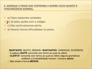 a) Falou bastantes verdades. b) Já estou quites com o colégio. c) Nós continuávamos alerta. d) Haverá menos dificuldades na prova. BASTANTE : MUITO, DEMAIS /  BASTANTES : VARIADAS, DIVERSOS; A palavra  QUITE  concorda com termo ao qual se refere; ALERTA*  concorda com termo ao qual se refere (alguns gramáticos preferem a invariabilidade homem / homens  alerta ) - Não existe a forma  MENOS .  X 