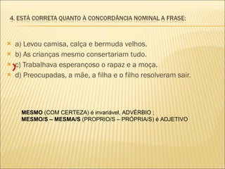 a) Levou camisa, calça e bermuda velhos. b) As crianças mesmo consertariam tudo. c) Trabalhava esperançoso o rapaz e a moça. d) Preocupadas, a mãe, a filha e o filho resolveram sair. MESMO  (COM CERTEZA) é invariável, ADVÉRBIO ; MESMO/S – MESMA/S  (PROPRIO/S – PRÓPRIA/S) é ADJETIVO X 