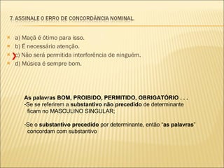 a) Maçã é ótimo para isso. b) É necessário atenção. c) Não será permitida interferência de ninguém. d) Música é sempre bom. As palavras BOM, PROIBIDO, PERMITIDO, OBRIGATÓRIO . . . Se se referirem a  substantivo não precedido  de determinante ficam no MASCULINO SINGULAR; Se o  substantivo precedido  por determinante, então “ as palavras ” concordam com substantivo X 