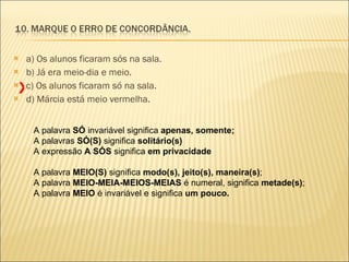 a) Os alunos ficaram sós na sala. b) Já era meio-dia e meio. c) Os alunos ficaram só na sala. d) Márcia está meio vermelha. A palavra  SÓ  invariável significa  apenas, somente; A palavras  SÓ(S)  significa  solitário(s) A expressão  A SÓS  significa  em privacidade A palavra  MEIO(S)  significa  modo(s), jeito(s), maneira(s) ; A palavra  MEIO-MEIA-MEIOS-MEIAS  é numeral, significa  metade(s) ; A palavra  MEIO  é invariável e significa  um pouco. X 